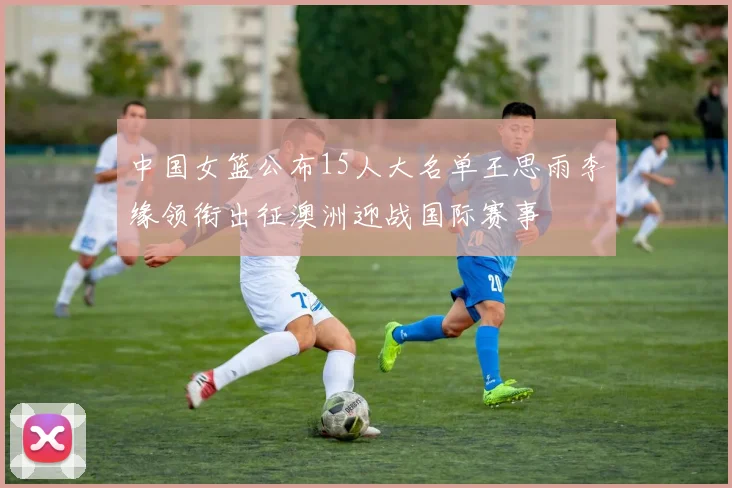 中国女篮公布15人大名单王思雨李缘领衔出征澳洲迎战国际赛事