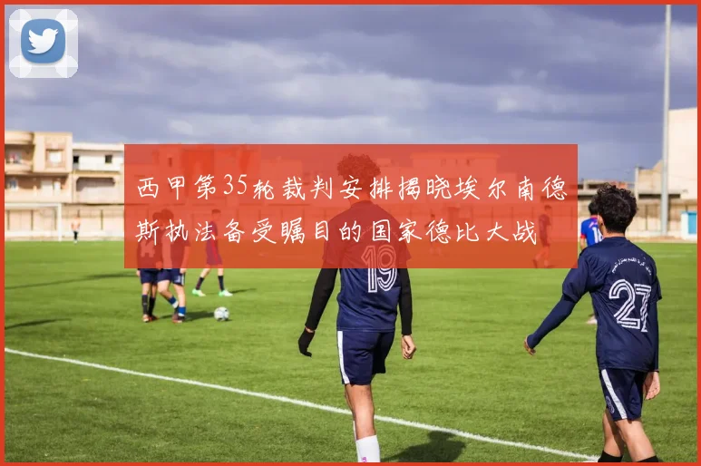 西甲第35轮裁判安排揭晓埃尔南德斯执法备受瞩目的国家德比大战