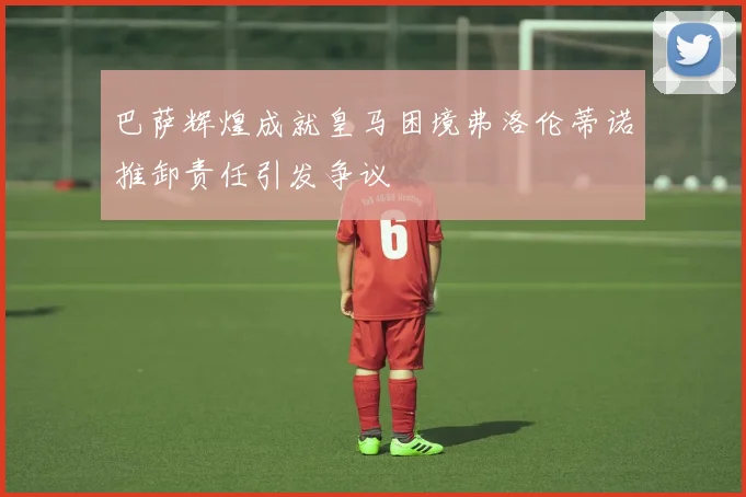 巴萨辉煌成就皇马困境弗洛伦蒂诺推卸责任引发争议