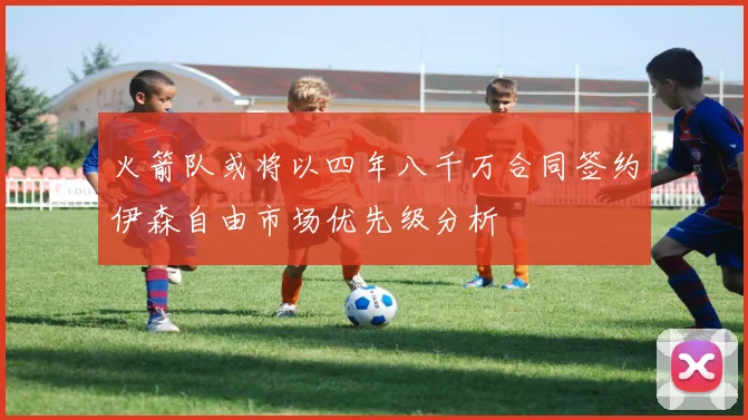 火箭队或将以四年八千万合同签约伊森自由市场优先级分析
