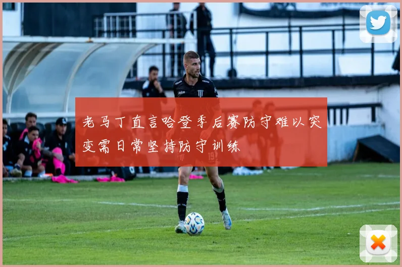 老马丁直言哈登季后赛防守难以突变需日常坚持防守训练