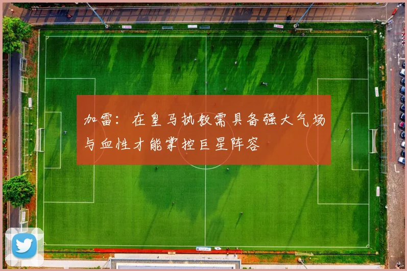 加雷：在皇马执教需具备强大气场与血性才能掌控巨星阵容