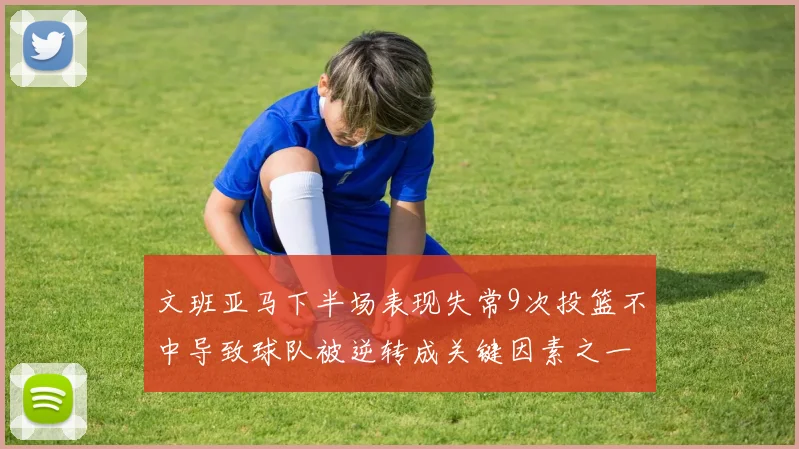 文班亚马下半场表现失常9次投篮不中导致球队被逆转成关键因素之一