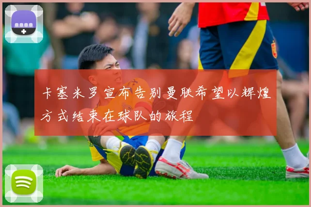 卡塞米罗宣布告别曼联希望以辉煌方式结束在球队的旅程