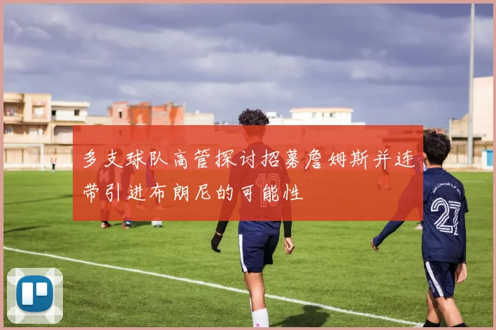 多支球队高管探讨招募詹姆斯并连带引进布朗尼的可能性