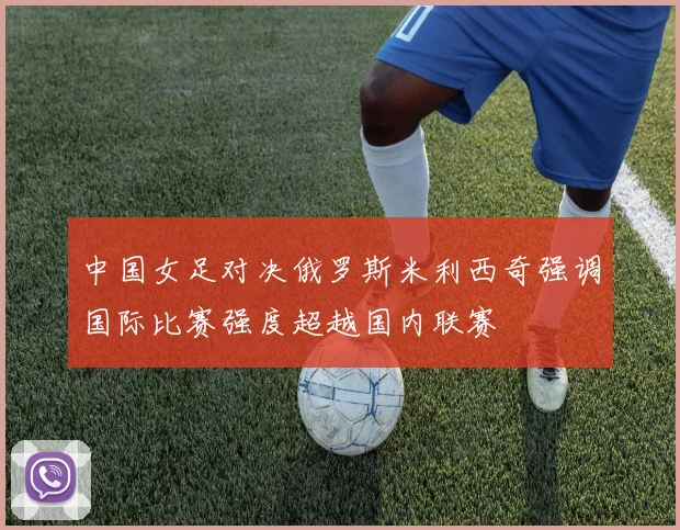 中国女足对决俄罗斯米利西奇强调国际比赛强度超越国内联赛