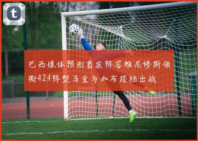 巴西媒体预测首发阵容维尼修斯领衔424阵型马金与加布搭档出战