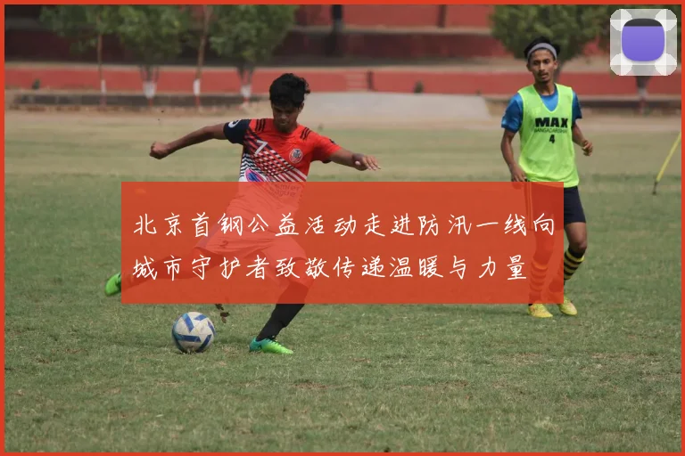 北京首钢公益活动走进防汛一线向城市守护者致敬传递温暖与力量