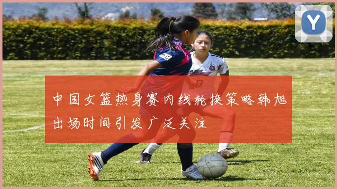 中国女篮热身赛内线轮换策略韩旭出场时间引发广泛关注