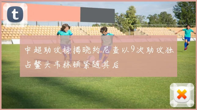 中超助攻榜揭晓约尼查以9次助攻独占鳌头韦林顿紧随其后