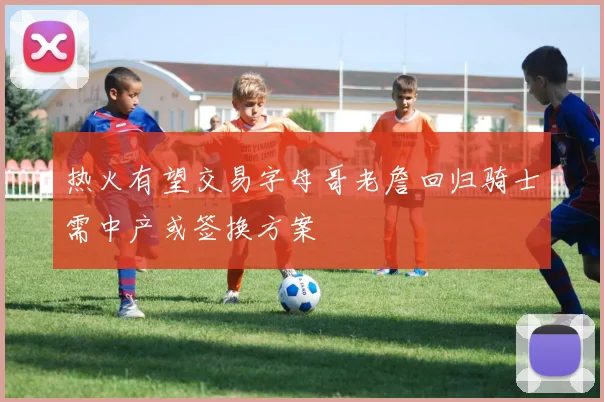 热火有望交易字母哥老詹回归骑士需中产或签换方案