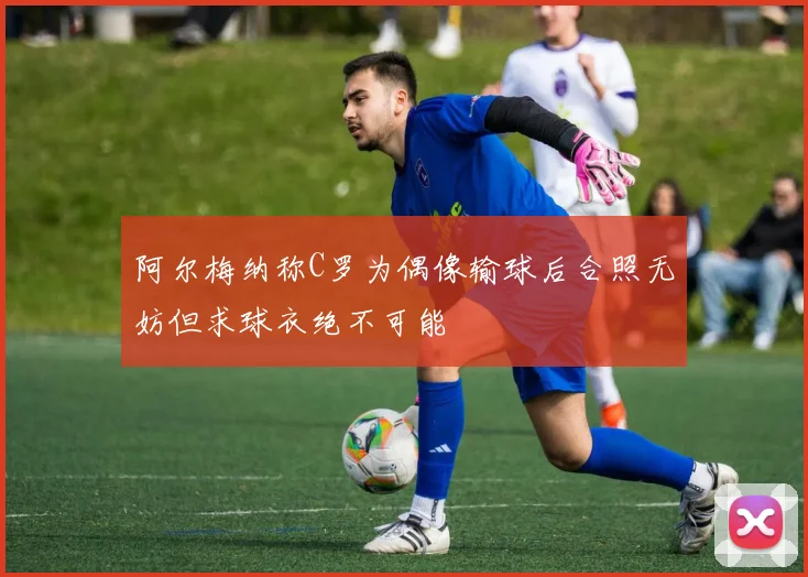 阿尔梅纳称C罗为偶像输球后合照无妨但求球衣绝不可能