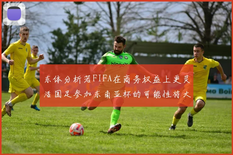 东体分析若FIFA在商务权益上更灵活国足参加东南亚杯的可能性将大增