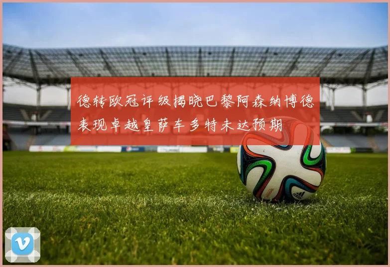 德转欧冠评级揭晓巴黎阿森纳博德表现卓越皇萨车多特未达预期