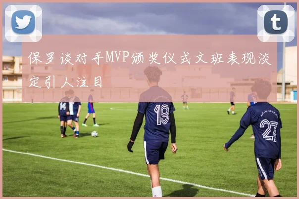 保罗谈对手MVP颁奖仪式文班表现淡定引人注目