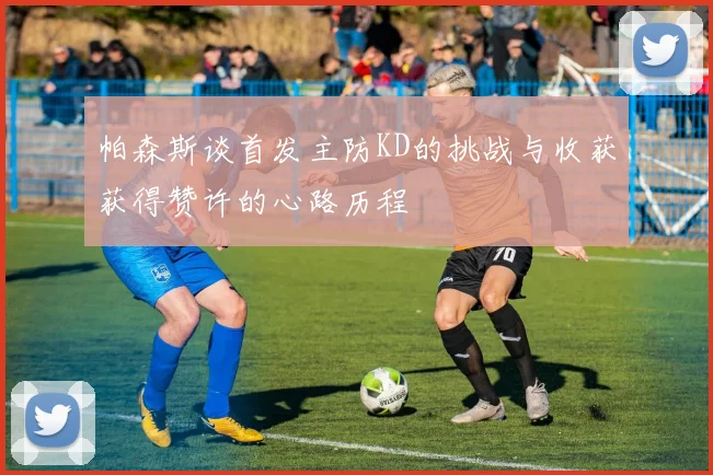 帕森斯谈首发主防KD的挑战与收获获得赞许的心路历程