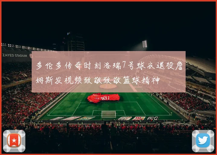 多伦多传奇时刻洛瑞7号球衣退役詹姆斯发视频致敬致敬篮球精神