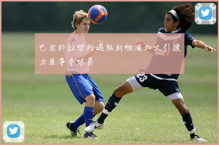 巴尔科拉续约遇阻利物浦加大引援力度争夺球员