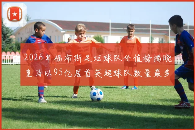 2026年福布斯足坛球队价值榜揭晓皇马以95亿居首英超球队数量最多