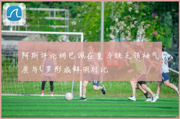 阿斯评论姆巴佩在皇马缺乏领袖气质与C罗形成鲜明对比