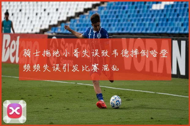 骑士拖地小哥失误致韦德摔倒哈登频频失误引发比赛混乱